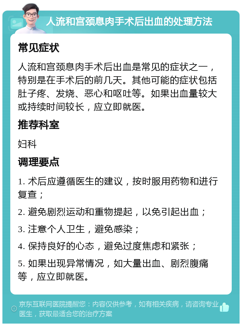 人流和宫颈息肉手术后出血的处理方法 常见症状 人流和宫颈息肉手术后出血是常见的症状之一，特别是在手术后的前几天。其他可能的症状包括肚子疼、发烧、恶心和呕吐等。如果出血量较大或持续时间较长，应立即就医。 推荐科室 妇科 调理要点 1. 术后应遵循医生的建议，按时服用药物和进行复查； 2. 避免剧烈运动和重物提起，以免引起出血； 3. 注意个人卫生，避免感染； 4. 保持良好的心态，避免过度焦虑和紧张； 5. 如果出现异常情况，如大量出血、剧烈腹痛等，应立即就医。