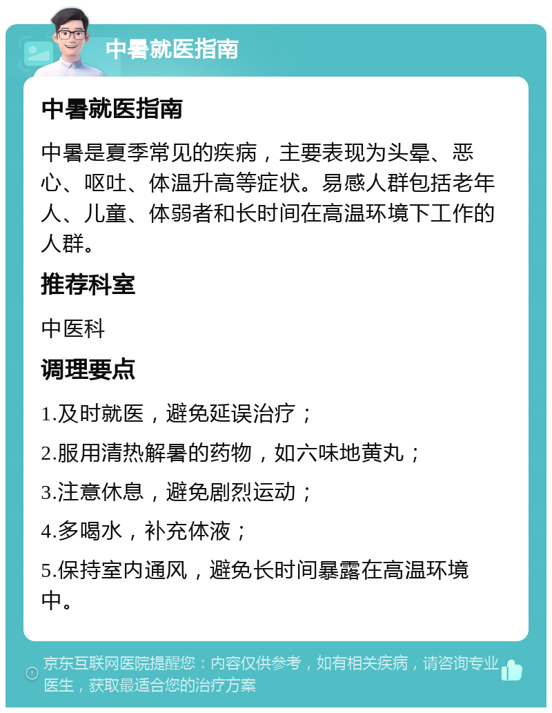 中暑就医指南 中暑就医指南 中暑是夏季常见的疾病，主要表现为头晕、恶心、呕吐、体温升高等症状。易感人群包括老年人、儿童、体弱者和长时间在高温环境下工作的人群。 推荐科室 中医科 调理要点 1.及时就医，避免延误治疗； 2.服用清热解暑的药物，如六味地黄丸； 3.注意休息，避免剧烈运动； 4.多喝水，补充体液； 5.保持室内通风，避免长时间暴露在高温环境中。