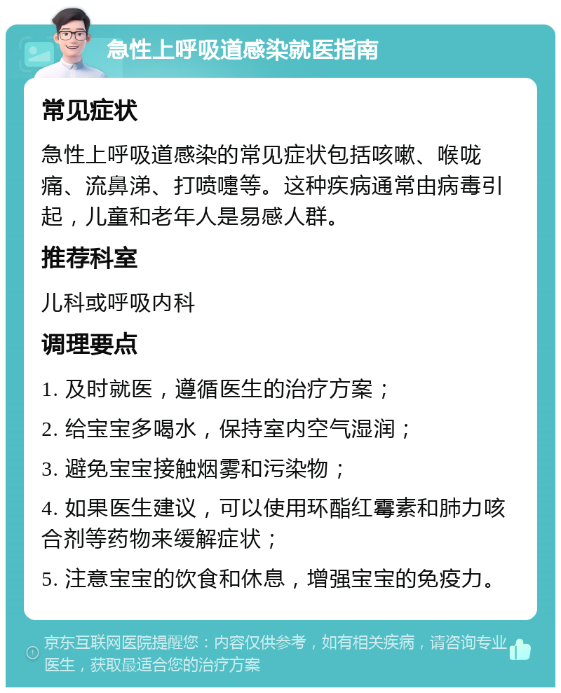 急性上呼吸道感染就医指南 常见症状 急性上呼吸道感染的常见症状包括咳嗽、喉咙痛、流鼻涕、打喷嚏等。这种疾病通常由病毒引起，儿童和老年人是易感人群。 推荐科室 儿科或呼吸内科 调理要点 1. 及时就医，遵循医生的治疗方案； 2. 给宝宝多喝水，保持室内空气湿润； 3. 避免宝宝接触烟雾和污染物； 4. 如果医生建议，可以使用环酯红霉素和肺力咳合剂等药物来缓解症状； 5. 注意宝宝的饮食和休息，增强宝宝的免疫力。