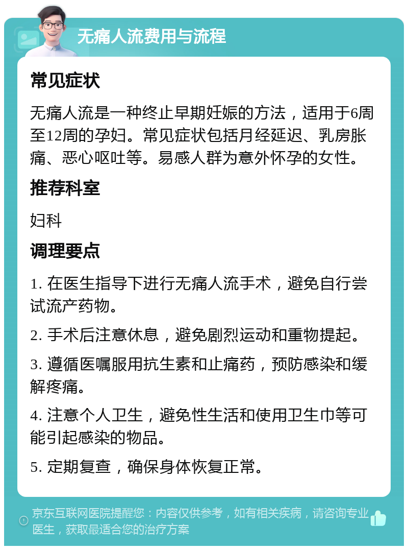 无痛人流费用与流程 常见症状 无痛人流是一种终止早期妊娠的方法，适用于6周至12周的孕妇。常见症状包括月经延迟、乳房胀痛、恶心呕吐等。易感人群为意外怀孕的女性。 推荐科室 妇科 调理要点 1. 在医生指导下进行无痛人流手术，避免自行尝试流产药物。 2. 手术后注意休息，避免剧烈运动和重物提起。 3. 遵循医嘱服用抗生素和止痛药，预防感染和缓解疼痛。 4. 注意个人卫生，避免性生活和使用卫生巾等可能引起感染的物品。 5. 定期复查，确保身体恢复正常。