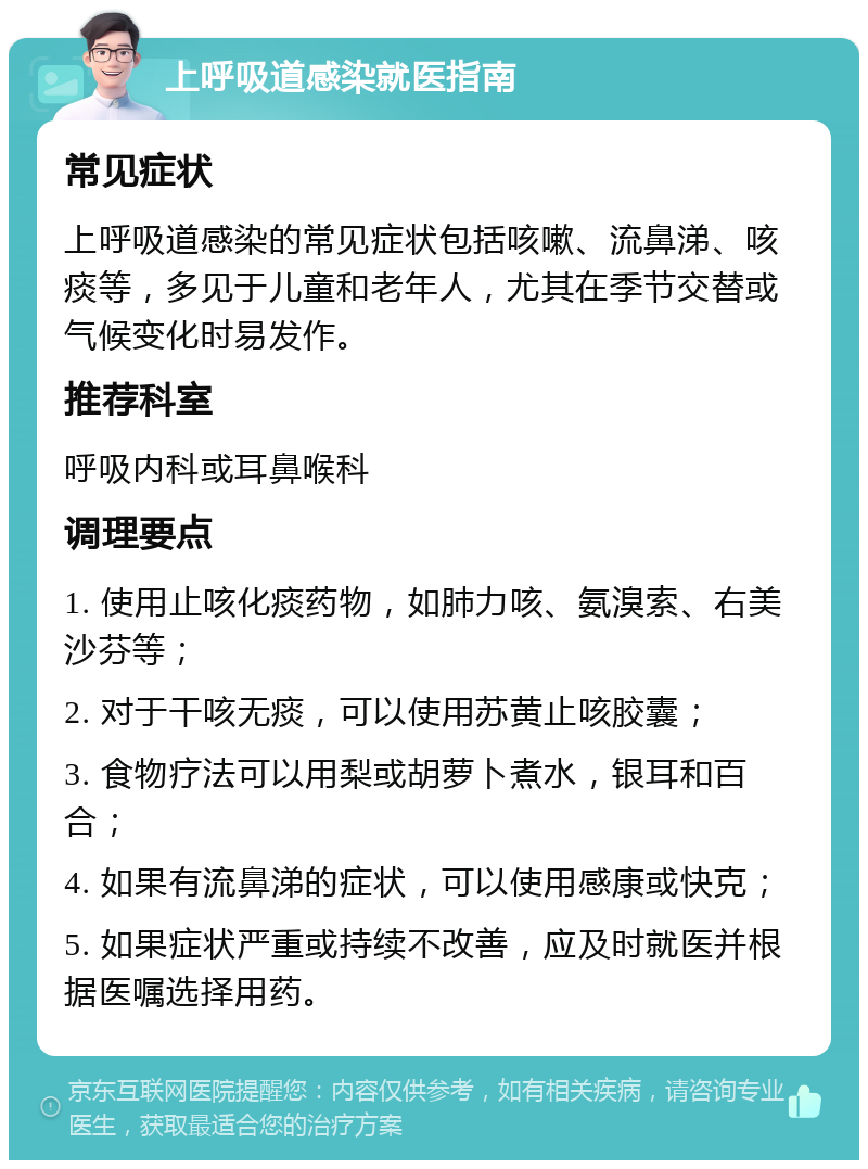 上呼吸道感染就医指南 常见症状 上呼吸道感染的常见症状包括咳嗽、流鼻涕、咳痰等，多见于儿童和老年人，尤其在季节交替或气候变化时易发作。 推荐科室 呼吸内科或耳鼻喉科 调理要点 1. 使用止咳化痰药物，如肺力咳、氨溴索、右美沙芬等； 2. 对于干咳无痰，可以使用苏黄止咳胶囊； 3. 食物疗法可以用梨或胡萝卜煮水，银耳和百合； 4. 如果有流鼻涕的症状，可以使用感康或快克； 5. 如果症状严重或持续不改善，应及时就医并根据医嘱选择用药。