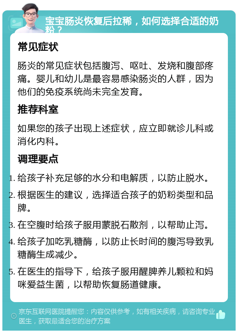 宝宝肠炎恢复后拉稀，如何选择合适的奶粉？ 常见症状 肠炎的常见症状包括腹泻、呕吐、发烧和腹部疼痛。婴儿和幼儿是最容易感染肠炎的人群，因为他们的免疫系统尚未完全发育。 推荐科室 如果您的孩子出现上述症状，应立即就诊儿科或消化内科。 调理要点 给孩子补充足够的水分和电解质，以防止脱水。 根据医生的建议，选择适合孩子的奶粉类型和品牌。 在空腹时给孩子服用蒙脱石散剂，以帮助止泻。 给孩子加吃乳糖酶，以防止长时间的腹泻导致乳糖酶生成减少。 在医生的指导下，给孩子服用醒脾养儿颗粒和妈咪爱益生菌，以帮助恢复肠道健康。