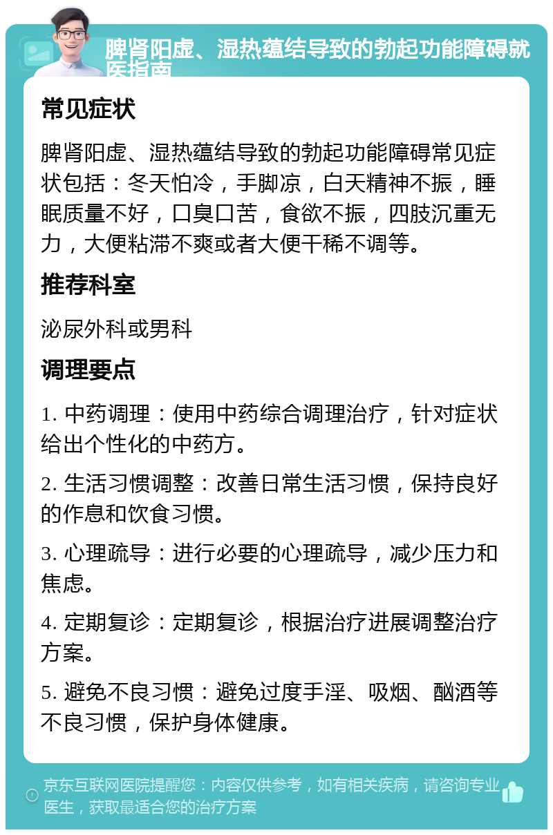 脾肾阳虚、湿热蕴结导致的勃起功能障碍就医指南 常见症状 脾肾阳虚、湿热蕴结导致的勃起功能障碍常见症状包括：冬天怕冷，手脚凉，白天精神不振，睡眠质量不好，口臭口苦，食欲不振，四肢沉重无力，大便粘滞不爽或者大便干稀不调等。 推荐科室 泌尿外科或男科 调理要点 1. 中药调理：使用中药综合调理治疗，针对症状给出个性化的中药方。 2. 生活习惯调整：改善日常生活习惯，保持良好的作息和饮食习惯。 3. 心理疏导：进行必要的心理疏导，减少压力和焦虑。 4. 定期复诊：定期复诊，根据治疗进展调整治疗方案。 5. 避免不良习惯：避免过度手淫、吸烟、酗酒等不良习惯，保护身体健康。