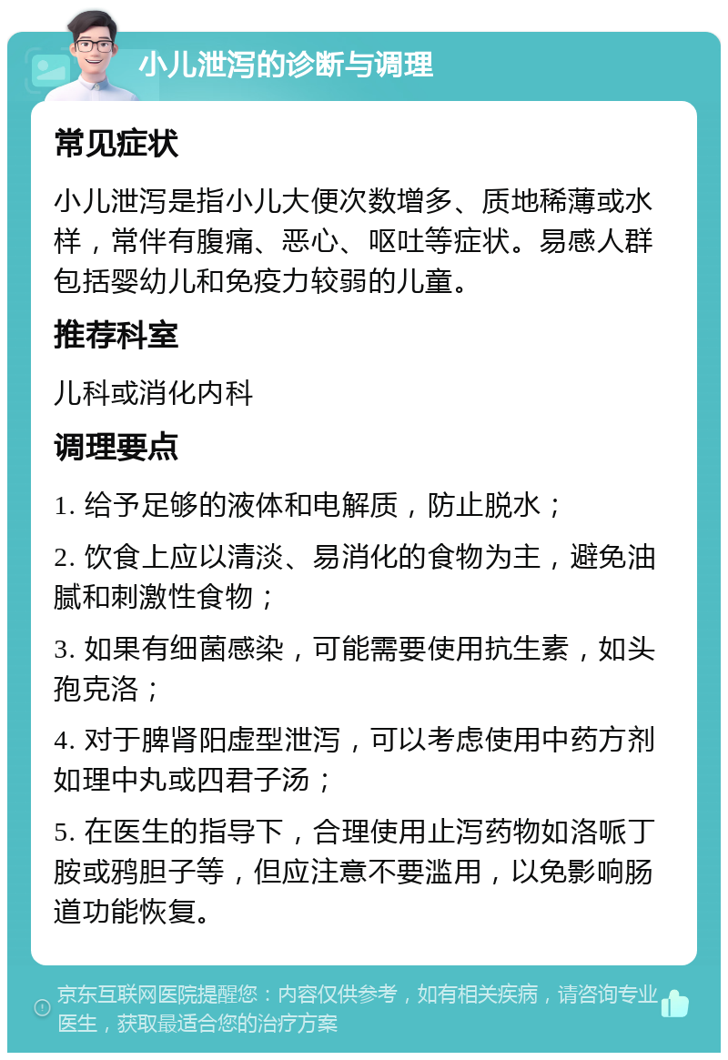 小儿泄泻的诊断与调理 常见症状 小儿泄泻是指小儿大便次数增多、质地稀薄或水样，常伴有腹痛、恶心、呕吐等症状。易感人群包括婴幼儿和免疫力较弱的儿童。 推荐科室 儿科或消化内科 调理要点 1. 给予足够的液体和电解质，防止脱水； 2. 饮食上应以清淡、易消化的食物为主，避免油腻和刺激性食物； 3. 如果有细菌感染，可能需要使用抗生素，如头孢克洛； 4. 对于脾肾阳虚型泄泻，可以考虑使用中药方剂如理中丸或四君子汤； 5. 在医生的指导下，合理使用止泻药物如洛哌丁胺或鸦胆子等，但应注意不要滥用，以免影响肠道功能恢复。