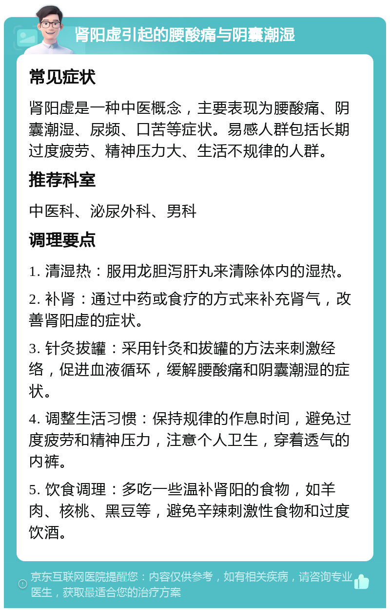 肾阳虚引起的腰酸痛与阴囊潮湿 常见症状 肾阳虚是一种中医概念，主要表现为腰酸痛、阴囊潮湿、尿频、口苦等症状。易感人群包括长期过度疲劳、精神压力大、生活不规律的人群。 推荐科室 中医科、泌尿外科、男科 调理要点 1. 清湿热：服用龙胆泻肝丸来清除体内的湿热。 2. 补肾：通过中药或食疗的方式来补充肾气，改善肾阳虚的症状。 3. 针灸拔罐：采用针灸和拔罐的方法来刺激经络，促进血液循环，缓解腰酸痛和阴囊潮湿的症状。 4. 调整生活习惯：保持规律的作息时间，避免过度疲劳和精神压力，注意个人卫生，穿着透气的内裤。 5. 饮食调理：多吃一些温补肾阳的食物，如羊肉、核桃、黑豆等，避免辛辣刺激性食物和过度饮酒。