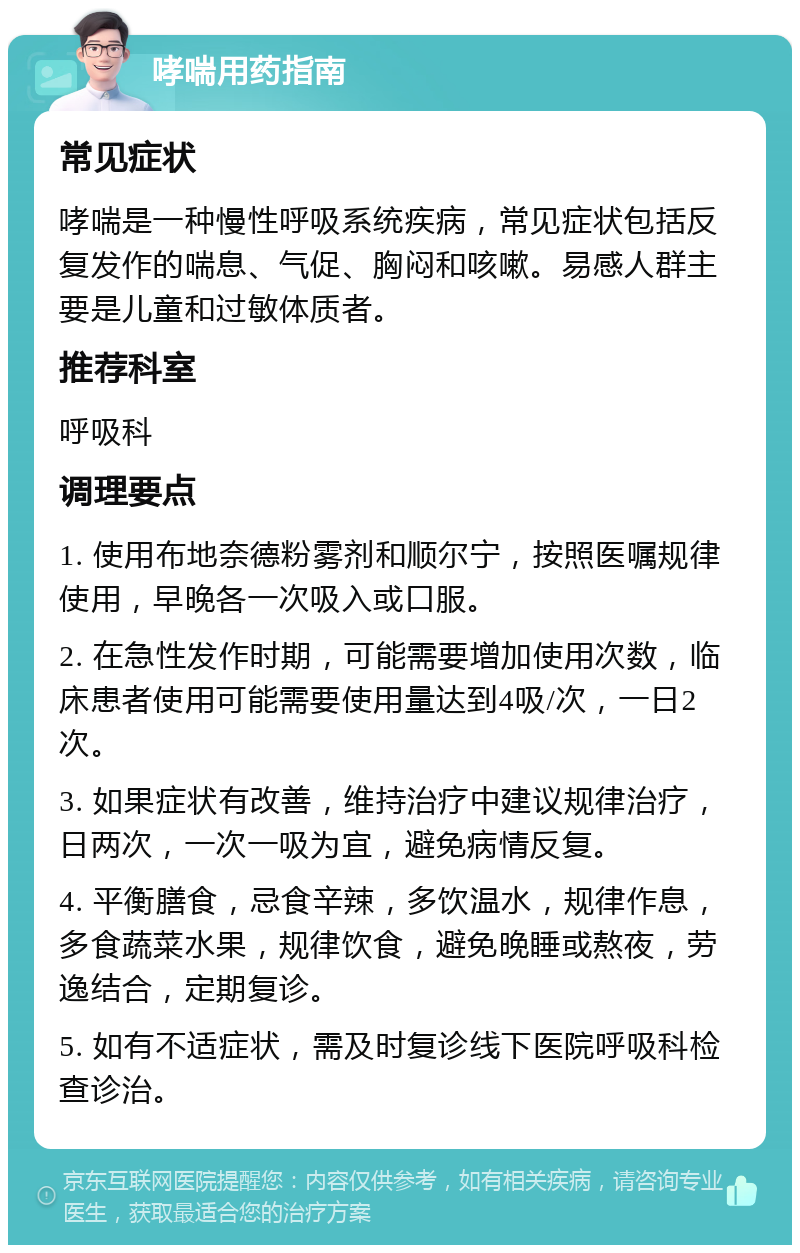 哮喘用药指南 常见症状 哮喘是一种慢性呼吸系统疾病，常见症状包括反复发作的喘息、气促、胸闷和咳嗽。易感人群主要是儿童和过敏体质者。 推荐科室 呼吸科 调理要点 1. 使用布地奈德粉雾剂和顺尔宁，按照医嘱规律使用，早晚各一次吸入或口服。 2. 在急性发作时期，可能需要增加使用次数，临床患者使用可能需要使用量达到4吸/次，一日2次。 3. 如果症状有改善，维持治疗中建议规律治疗，日两次，一次一吸为宜，避免病情反复。 4. 平衡膳食，忌食辛辣，多饮温水，规律作息，多食蔬菜水果，规律饮食，避免晚睡或熬夜，劳逸结合，定期复诊。 5. 如有不适症状，需及时复诊线下医院呼吸科检查诊治。