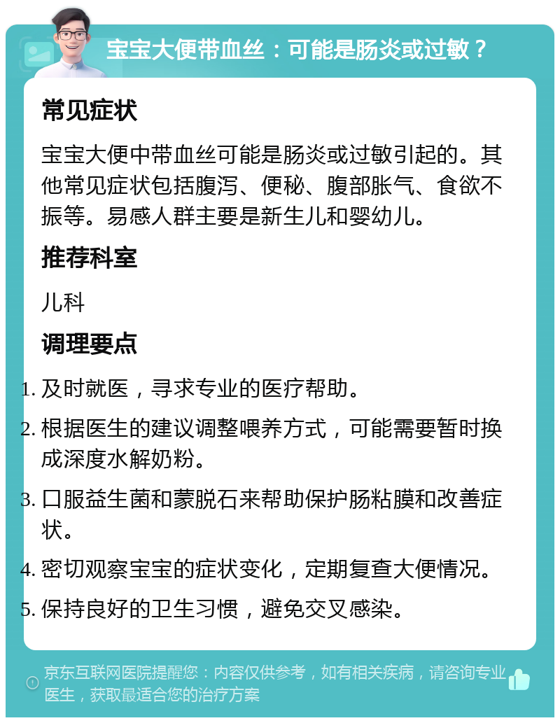 宝宝大便带血丝：可能是肠炎或过敏？ 常见症状 宝宝大便中带血丝可能是肠炎或过敏引起的。其他常见症状包括腹泻、便秘、腹部胀气、食欲不振等。易感人群主要是新生儿和婴幼儿。 推荐科室 儿科 调理要点 及时就医，寻求专业的医疗帮助。 根据医生的建议调整喂养方式，可能需要暂时换成深度水解奶粉。 口服益生菌和蒙脱石来帮助保护肠粘膜和改善症状。 密切观察宝宝的症状变化，定期复查大便情况。 保持良好的卫生习惯，避免交叉感染。