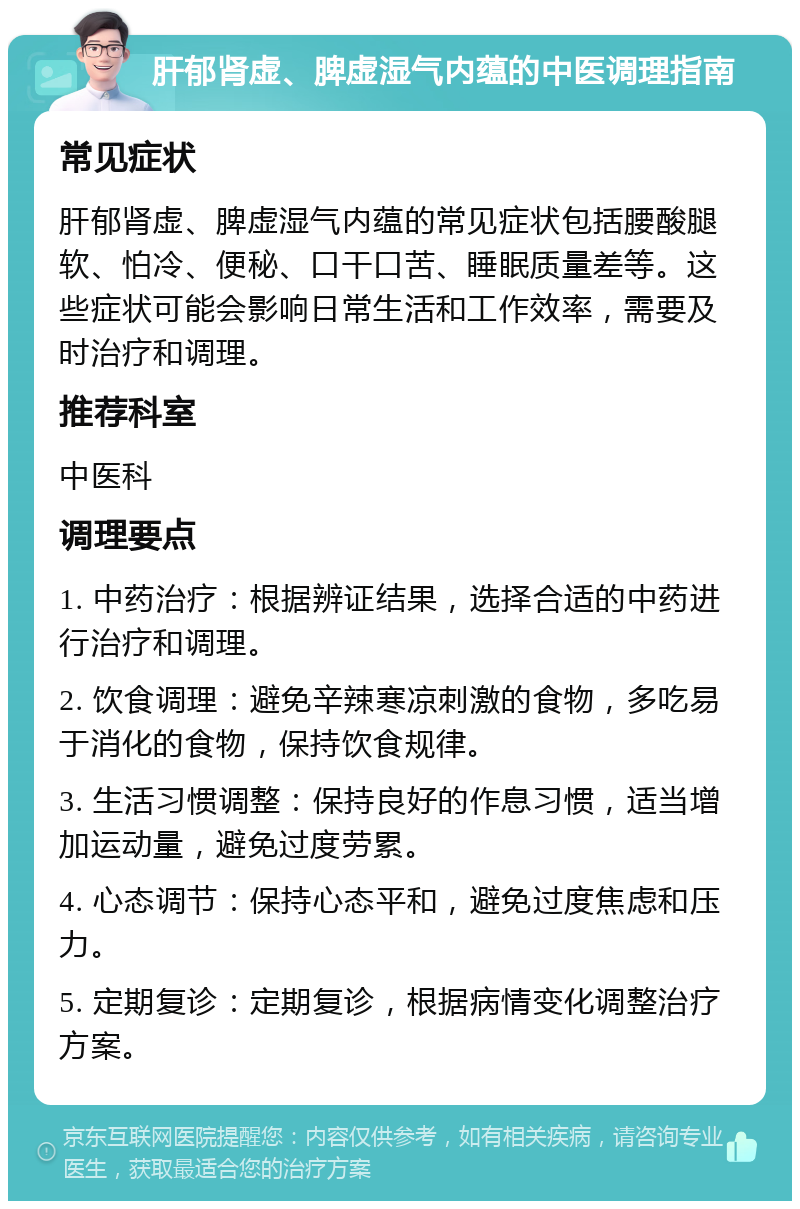 肝郁肾虚、脾虚湿气内蕴的中医调理指南 常见症状 肝郁肾虚、脾虚湿气内蕴的常见症状包括腰酸腿软、怕冷、便秘、口干口苦、睡眠质量差等。这些症状可能会影响日常生活和工作效率，需要及时治疗和调理。 推荐科室 中医科 调理要点 1. 中药治疗：根据辨证结果，选择合适的中药进行治疗和调理。 2. 饮食调理：避免辛辣寒凉刺激的食物，多吃易于消化的食物，保持饮食规律。 3. 生活习惯调整：保持良好的作息习惯，适当增加运动量，避免过度劳累。 4. 心态调节：保持心态平和，避免过度焦虑和压力。 5. 定期复诊：定期复诊，根据病情变化调整治疗方案。