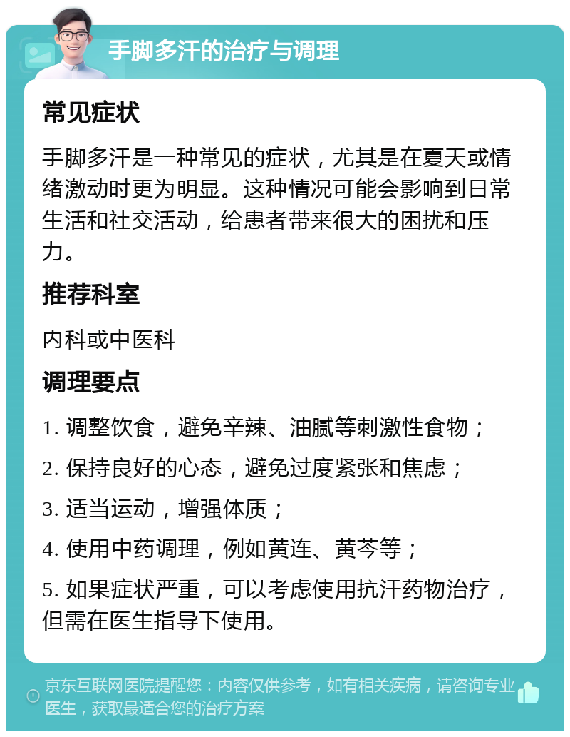 手脚多汗的治疗与调理 常见症状 手脚多汗是一种常见的症状，尤其是在夏天或情绪激动时更为明显。这种情况可能会影响到日常生活和社交活动，给患者带来很大的困扰和压力。 推荐科室 内科或中医科 调理要点 1. 调整饮食，避免辛辣、油腻等刺激性食物； 2. 保持良好的心态，避免过度紧张和焦虑； 3. 适当运动，增强体质； 4. 使用中药调理，例如黄连、黄芩等； 5. 如果症状严重，可以考虑使用抗汗药物治疗，但需在医生指导下使用。