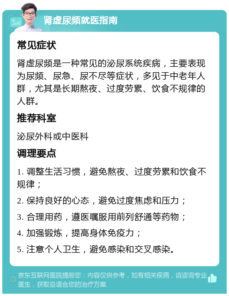 肾虚尿频就医指南 常见症状 肾虚尿频是一种常见的泌尿系统疾病，主要表现为尿频、尿急、尿不尽等症状，多见于中老年人群，尤其是长期熬夜、过度劳累、饮食不规律的人群。 推荐科室 泌尿外科或中医科 调理要点 1. 调整生活习惯，避免熬夜、过度劳累和饮食不规律； 2. 保持良好的心态，避免过度焦虑和压力； 3. 合理用药，遵医嘱服用前列舒通等药物； 4. 加强锻炼，提高身体免疫力； 5. 注意个人卫生，避免感染和交叉感染。