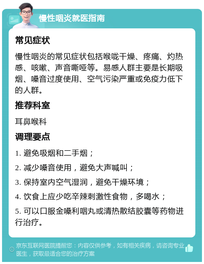 慢性咽炎就医指南 常见症状 慢性咽炎的常见症状包括喉咙干燥、疼痛、灼热感、咳嗽、声音嘶哑等。易感人群主要是长期吸烟、嗓音过度使用、空气污染严重或免疫力低下的人群。 推荐科室 耳鼻喉科 调理要点 1. 避免吸烟和二手烟； 2. 减少嗓音使用，避免大声喊叫； 3. 保持室内空气湿润，避免干燥环境； 4. 饮食上应少吃辛辣刺激性食物，多喝水； 5. 可以口服金嗓利咽丸或清热散结胶囊等药物进行治疗。