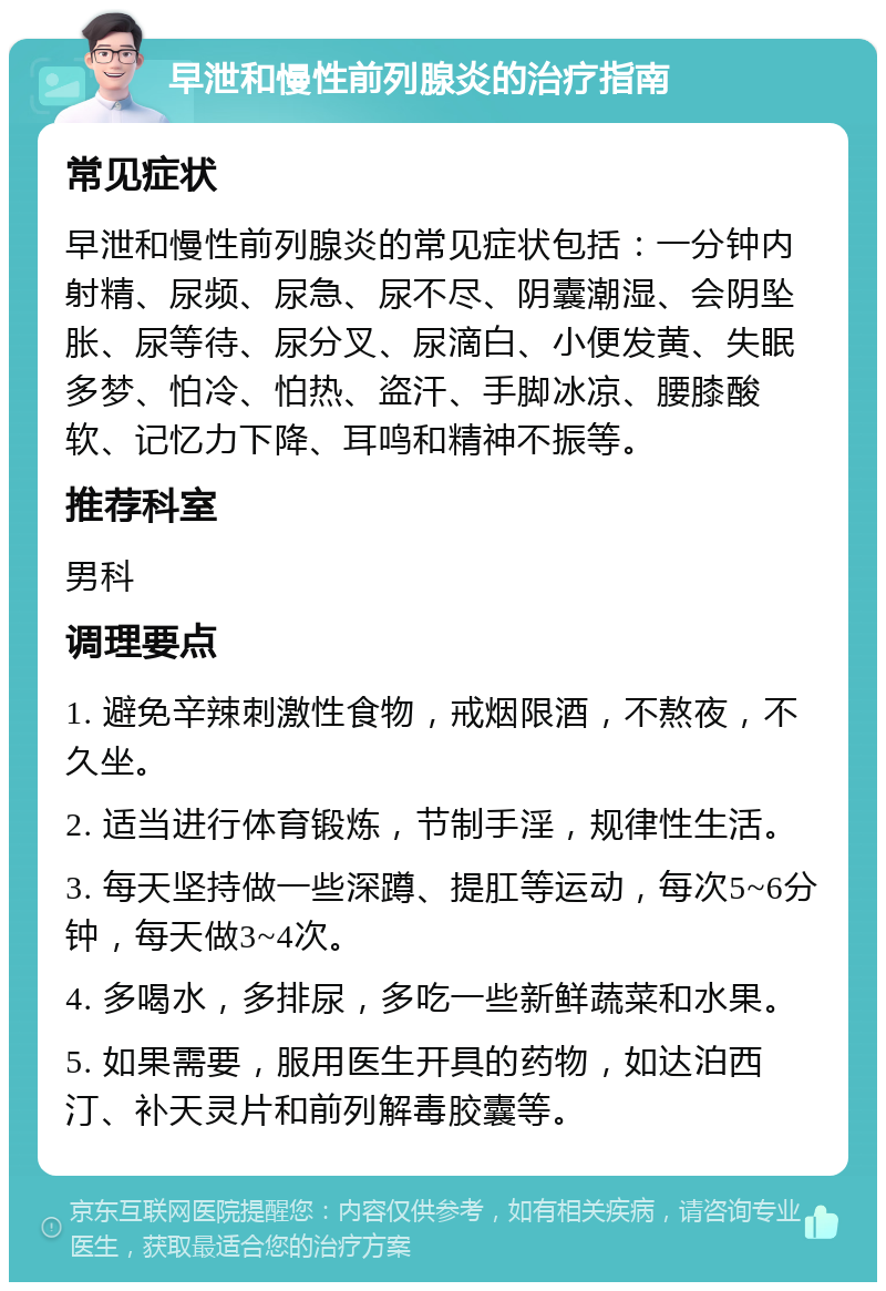 早泄和慢性前列腺炎的治疗指南 常见症状 早泄和慢性前列腺炎的常见症状包括：一分钟内射精、尿频、尿急、尿不尽、阴囊潮湿、会阴坠胀、尿等待、尿分叉、尿滴白、小便发黄、失眠多梦、怕冷、怕热、盗汗、手脚冰凉、腰膝酸软、记忆力下降、耳鸣和精神不振等。 推荐科室 男科 调理要点 1. 避免辛辣刺激性食物，戒烟限酒，不熬夜，不久坐。 2. 适当进行体育锻炼，节制手淫，规律性生活。 3. 每天坚持做一些深蹲、提肛等运动，每次5~6分钟，每天做3~4次。 4. 多喝水，多排尿，多吃一些新鲜蔬菜和水果。 5. 如果需要，服用医生开具的药物，如达泊西汀、补天灵片和前列解毒胶囊等。