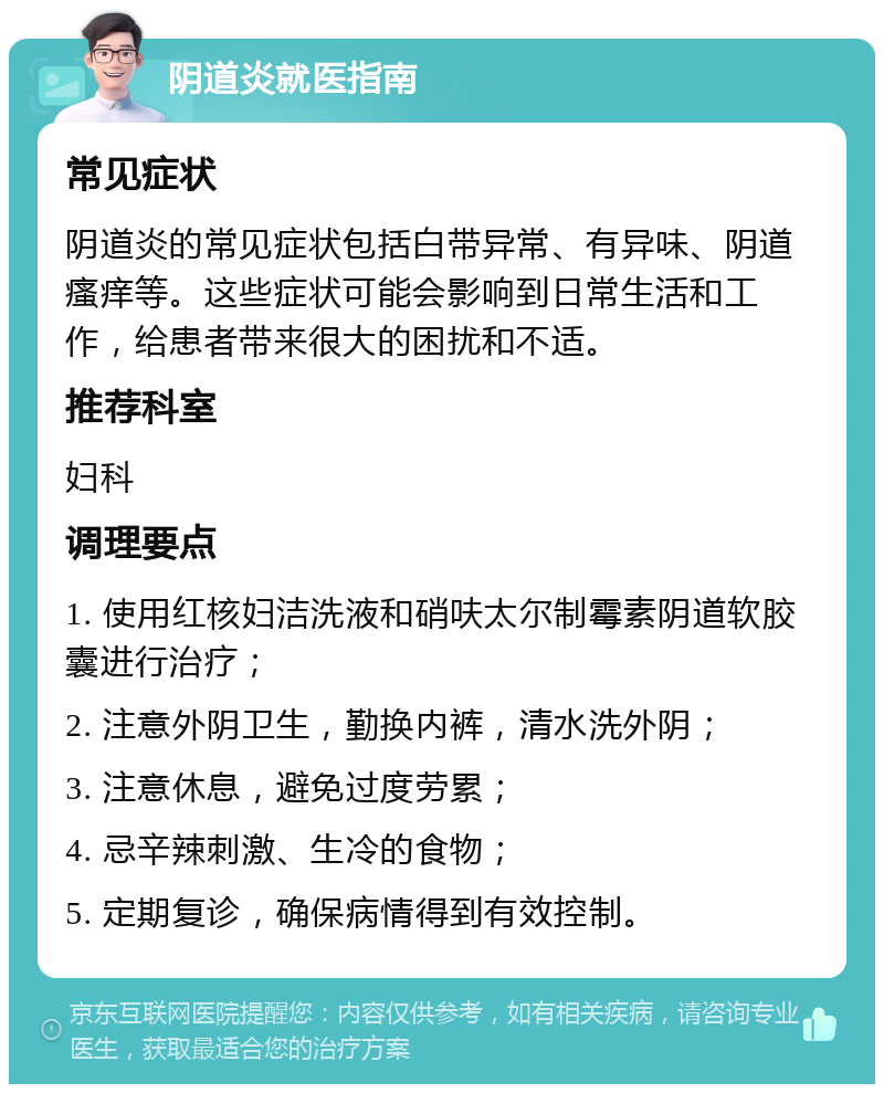 阴道炎就医指南 常见症状 阴道炎的常见症状包括白带异常、有异味、阴道瘙痒等。这些症状可能会影响到日常生活和工作，给患者带来很大的困扰和不适。 推荐科室 妇科 调理要点 1. 使用红核妇洁洗液和硝呋太尔制霉素阴道软胶囊进行治疗； 2. 注意外阴卫生，勤换内裤，清水洗外阴； 3. 注意休息，避免过度劳累； 4. 忌辛辣刺激、生冷的食物； 5. 定期复诊，确保病情得到有效控制。