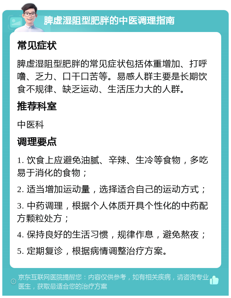 脾虚湿阻型肥胖的中医调理指南 常见症状 脾虚湿阻型肥胖的常见症状包括体重增加、打呼噜、乏力、口干口苦等。易感人群主要是长期饮食不规律、缺乏运动、生活压力大的人群。 推荐科室 中医科 调理要点 1. 饮食上应避免油腻、辛辣、生冷等食物，多吃易于消化的食物； 2. 适当增加运动量，选择适合自己的运动方式； 3. 中药调理，根据个人体质开具个性化的中药配方颗粒处方； 4. 保持良好的生活习惯，规律作息，避免熬夜； 5. 定期复诊，根据病情调整治疗方案。