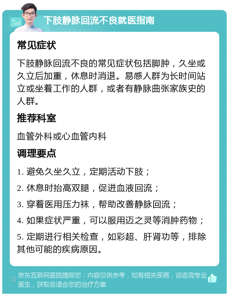 下肢静脉回流不良就医指南 常见症状 下肢静脉回流不良的常见症状包括脚肿，久坐或久立后加重，休息时消退。易感人群为长时间站立或坐着工作的人群，或者有静脉曲张家族史的人群。 推荐科室 血管外科或心血管内科 调理要点 1. 避免久坐久立，定期活动下肢； 2. 休息时抬高双腿，促进血液回流； 3. 穿着医用压力袜，帮助改善静脉回流； 4. 如果症状严重，可以服用迈之灵等消肿药物； 5. 定期进行相关检查，如彩超、肝肾功等，排除其他可能的疾病原因。