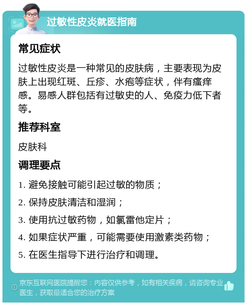 过敏性皮炎就医指南 常见症状 过敏性皮炎是一种常见的皮肤病，主要表现为皮肤上出现红斑、丘疹、水疱等症状，伴有瘙痒感。易感人群包括有过敏史的人、免疫力低下者等。 推荐科室 皮肤科 调理要点 1. 避免接触可能引起过敏的物质； 2. 保持皮肤清洁和湿润； 3. 使用抗过敏药物，如氯雷他定片； 4. 如果症状严重，可能需要使用激素类药物； 5. 在医生指导下进行治疗和调理。