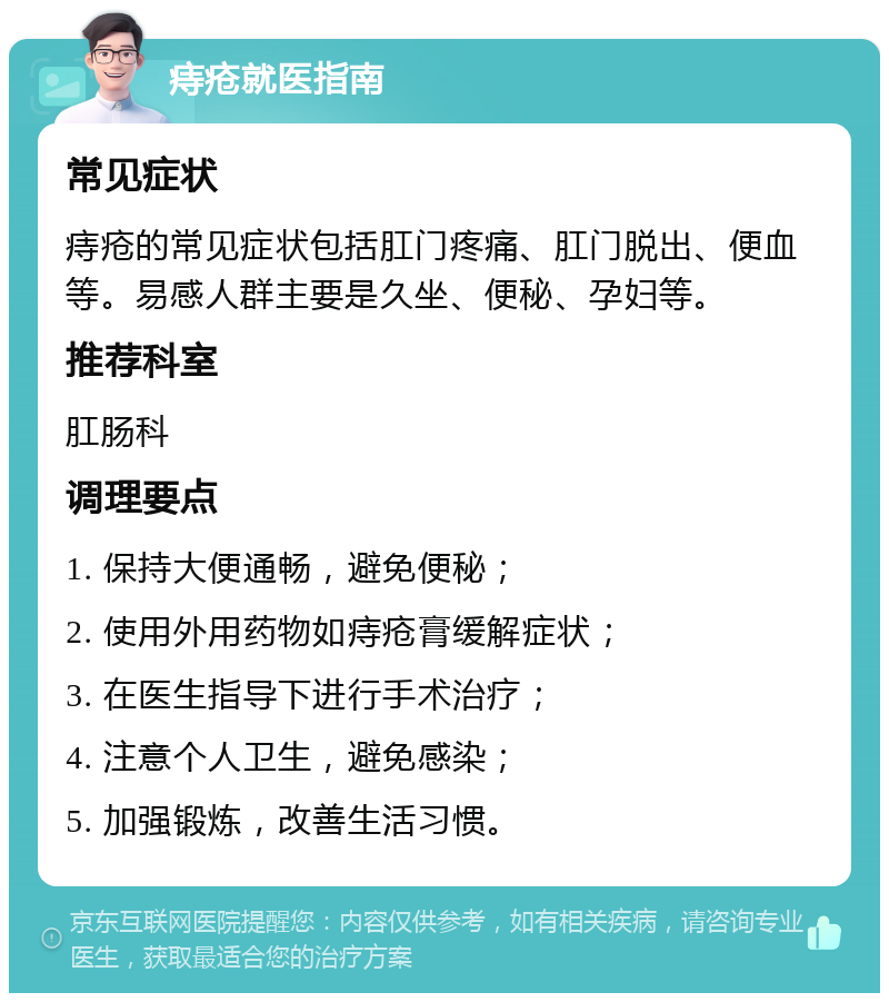 痔疮就医指南 常见症状 痔疮的常见症状包括肛门疼痛、肛门脱出、便血等。易感人群主要是久坐、便秘、孕妇等。 推荐科室 肛肠科 调理要点 1. 保持大便通畅，避免便秘； 2. 使用外用药物如痔疮膏缓解症状； 3. 在医生指导下进行手术治疗； 4. 注意个人卫生，避免感染； 5. 加强锻炼，改善生活习惯。