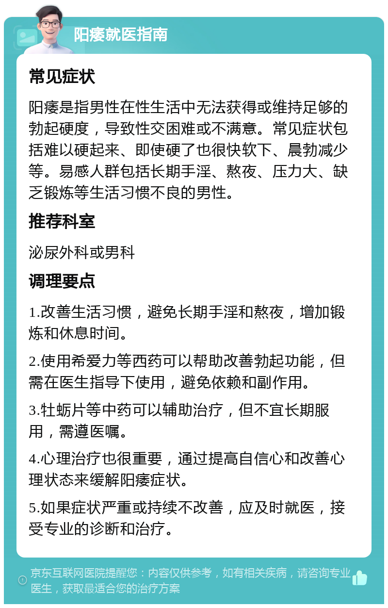 阳痿就医指南 常见症状 阳痿是指男性在性生活中无法获得或维持足够的勃起硬度，导致性交困难或不满意。常见症状包括难以硬起来、即使硬了也很快软下、晨勃减少等。易感人群包括长期手淫、熬夜、压力大、缺乏锻炼等生活习惯不良的男性。 推荐科室 泌尿外科或男科 调理要点 1.改善生活习惯，避免长期手淫和熬夜，增加锻炼和休息时间。 2.使用希爱力等西药可以帮助改善勃起功能，但需在医生指导下使用，避免依赖和副作用。 3.牡蛎片等中药可以辅助治疗，但不宜长期服用，需遵医嘱。 4.心理治疗也很重要，通过提高自信心和改善心理状态来缓解阳痿症状。 5.如果症状严重或持续不改善，应及时就医，接受专业的诊断和治疗。