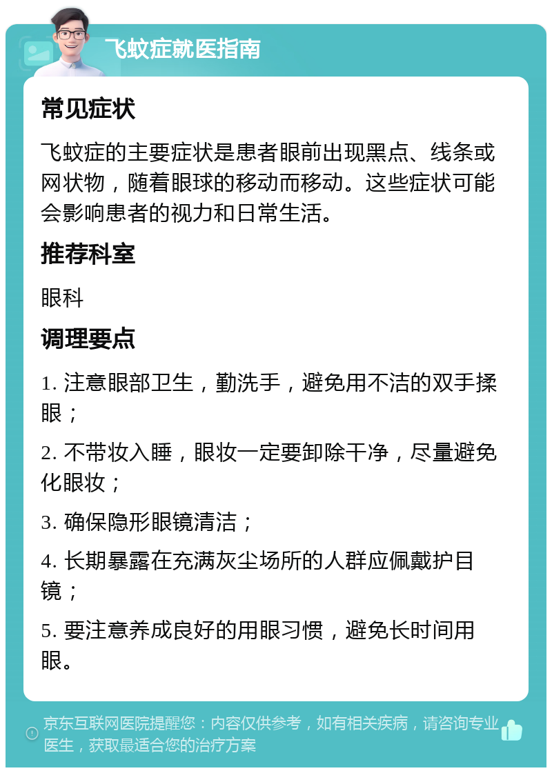 飞蚊症就医指南 常见症状 飞蚊症的主要症状是患者眼前出现黑点、线条或网状物，随着眼球的移动而移动。这些症状可能会影响患者的视力和日常生活。 推荐科室 眼科 调理要点 1. 注意眼部卫生，勤洗手，避免用不洁的双手揉眼； 2. 不带妆入睡，眼妆一定要卸除干净，尽量避免化眼妆； 3. 确保隐形眼镜清洁； 4. 长期暴露在充满灰尘场所的人群应佩戴护目镜； 5. 要注意养成良好的用眼习惯，避免长时间用眼。