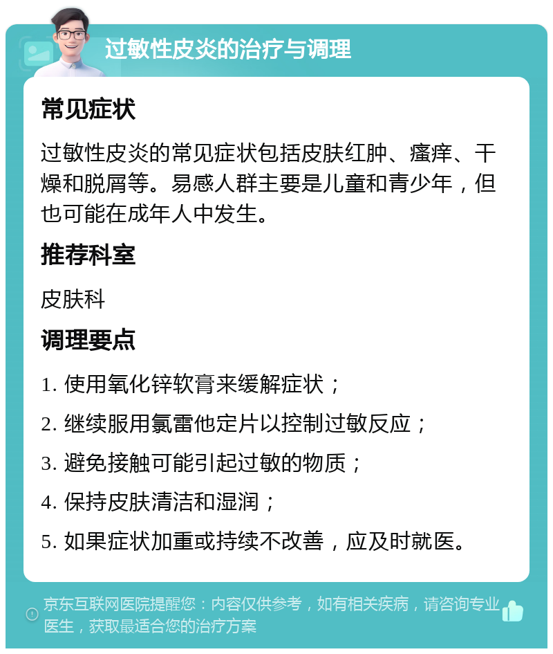 过敏性皮炎的治疗与调理 常见症状 过敏性皮炎的常见症状包括皮肤红肿、瘙痒、干燥和脱屑等。易感人群主要是儿童和青少年，但也可能在成年人中发生。 推荐科室 皮肤科 调理要点 1. 使用氧化锌软膏来缓解症状； 2. 继续服用氯雷他定片以控制过敏反应； 3. 避免接触可能引起过敏的物质； 4. 保持皮肤清洁和湿润； 5. 如果症状加重或持续不改善，应及时就医。