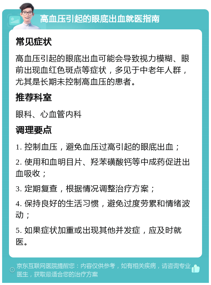 高血压引起的眼底出血就医指南 常见症状 高血压引起的眼底出血可能会导致视力模糊、眼前出现血红色斑点等症状，多见于中老年人群，尤其是长期未控制高血压的患者。 推荐科室 眼科、心血管内科 调理要点 1. 控制血压，避免血压过高引起的眼底出血； 2. 使用和血明目片、羟苯磺酸钙等中成药促进出血吸收； 3. 定期复查，根据情况调整治疗方案； 4. 保持良好的生活习惯，避免过度劳累和情绪波动； 5. 如果症状加重或出现其他并发症，应及时就医。