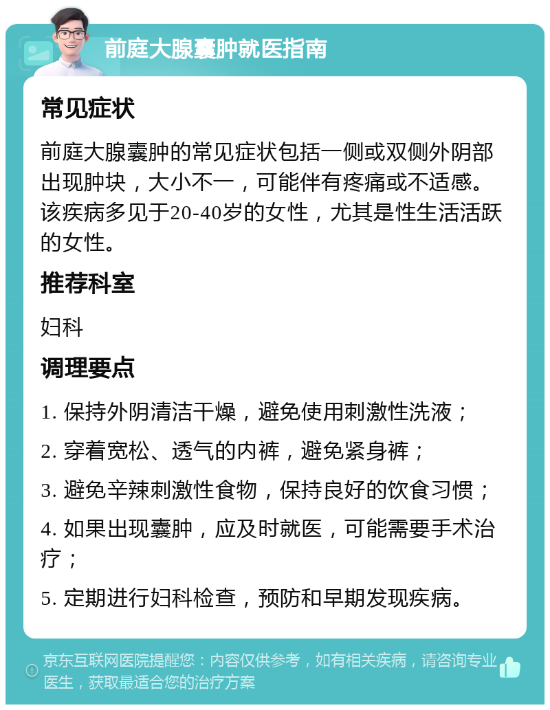 前庭大腺囊肿就医指南 常见症状 前庭大腺囊肿的常见症状包括一侧或双侧外阴部出现肿块，大小不一，可能伴有疼痛或不适感。该疾病多见于20-40岁的女性，尤其是性生活活跃的女性。 推荐科室 妇科 调理要点 1. 保持外阴清洁干燥，避免使用刺激性洗液； 2. 穿着宽松、透气的内裤，避免紧身裤； 3. 避免辛辣刺激性食物，保持良好的饮食习惯； 4. 如果出现囊肿，应及时就医，可能需要手术治疗； 5. 定期进行妇科检查，预防和早期发现疾病。