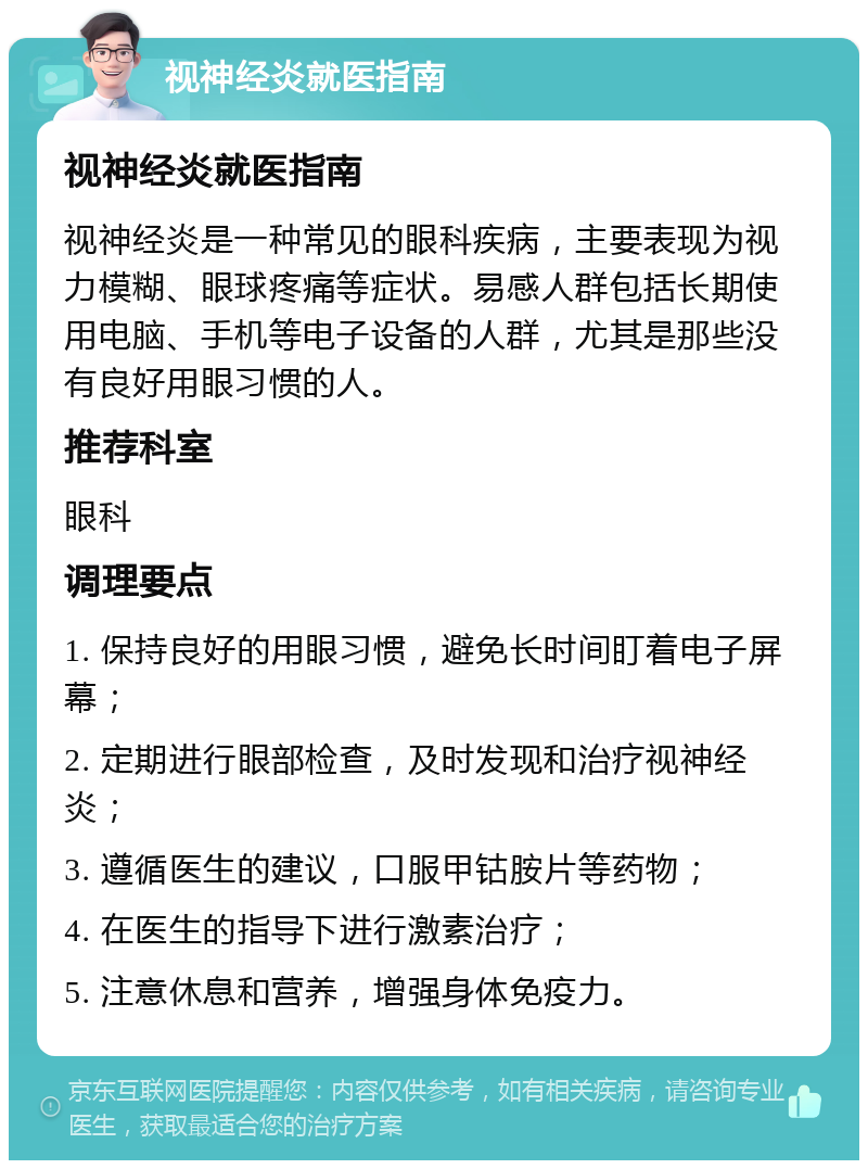 视神经炎就医指南 视神经炎就医指南 视神经炎是一种常见的眼科疾病，主要表现为视力模糊、眼球疼痛等症状。易感人群包括长期使用电脑、手机等电子设备的人群，尤其是那些没有良好用眼习惯的人。 推荐科室 眼科 调理要点 1. 保持良好的用眼习惯，避免长时间盯着电子屏幕； 2. 定期进行眼部检查，及时发现和治疗视神经炎； 3. 遵循医生的建议，口服甲钴胺片等药物； 4. 在医生的指导下进行激素治疗； 5. 注意休息和营养，增强身体免疫力。