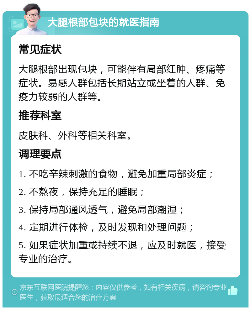 大腿根部包块的就医指南 常见症状 大腿根部出现包块，可能伴有局部红肿、疼痛等症状。易感人群包括长期站立或坐着的人群、免疫力较弱的人群等。 推荐科室 皮肤科、外科等相关科室。 调理要点 1. 不吃辛辣刺激的食物，避免加重局部炎症； 2. 不熬夜，保持充足的睡眠； 3. 保持局部通风透气，避免局部潮湿； 4. 定期进行体检，及时发现和处理问题； 5. 如果症状加重或持续不退，应及时就医，接受专业的治疗。