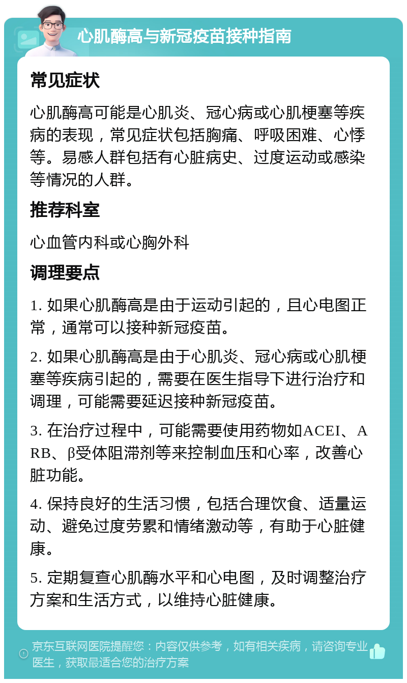 心肌酶高与新冠疫苗接种指南 常见症状 心肌酶高可能是心肌炎、冠心病或心肌梗塞等疾病的表现，常见症状包括胸痛、呼吸困难、心悸等。易感人群包括有心脏病史、过度运动或感染等情况的人群。 推荐科室 心血管内科或心胸外科 调理要点 1. 如果心肌酶高是由于运动引起的，且心电图正常，通常可以接种新冠疫苗。 2. 如果心肌酶高是由于心肌炎、冠心病或心肌梗塞等疾病引起的，需要在医生指导下进行治疗和调理，可能需要延迟接种新冠疫苗。 3. 在治疗过程中，可能需要使用药物如ACEI、ARB、β受体阻滞剂等来控制血压和心率，改善心脏功能。 4. 保持良好的生活习惯，包括合理饮食、适量运动、避免过度劳累和情绪激动等，有助于心脏健康。 5. 定期复查心肌酶水平和心电图，及时调整治疗方案和生活方式，以维持心脏健康。