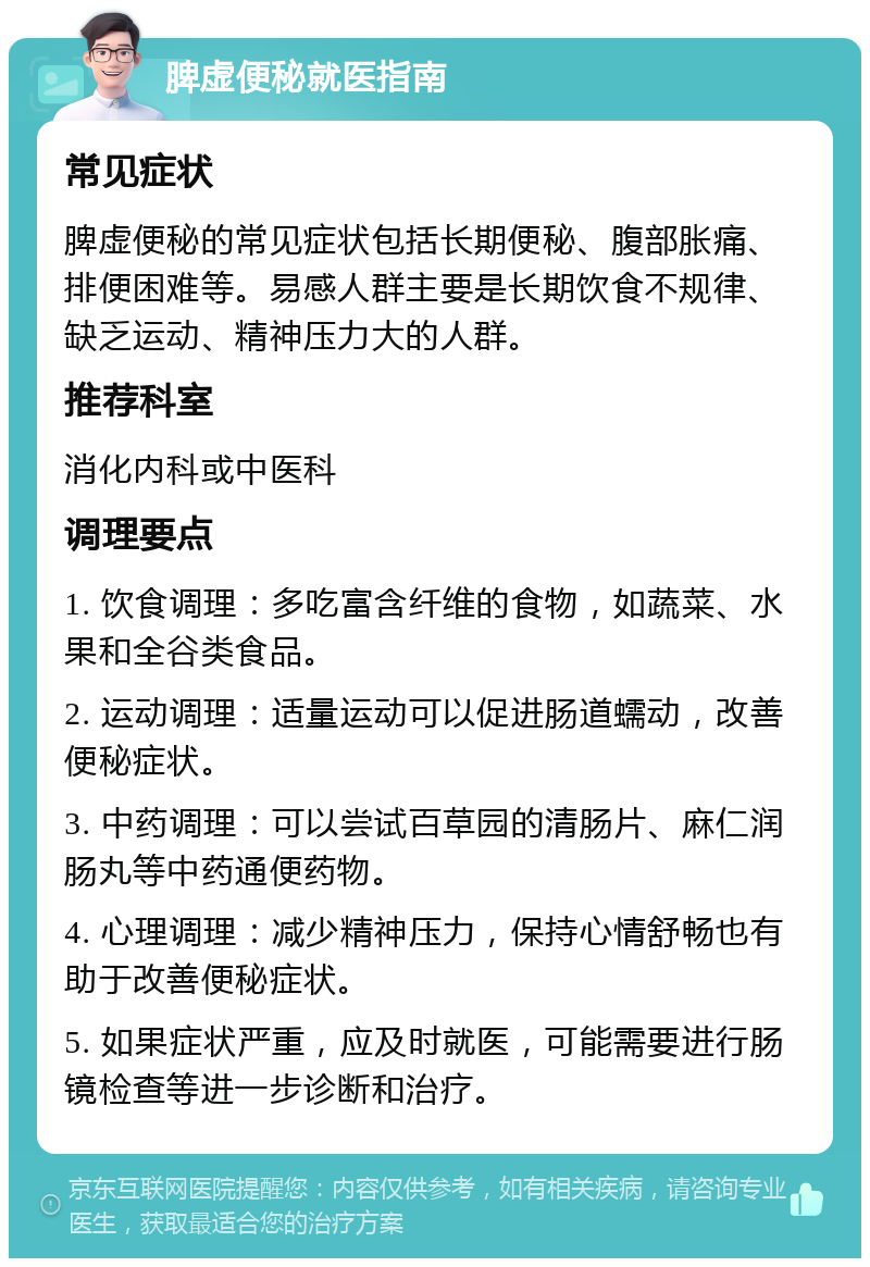 脾虚便秘就医指南 常见症状 脾虚便秘的常见症状包括长期便秘、腹部胀痛、排便困难等。易感人群主要是长期饮食不规律、缺乏运动、精神压力大的人群。 推荐科室 消化内科或中医科 调理要点 1. 饮食调理：多吃富含纤维的食物，如蔬菜、水果和全谷类食品。 2. 运动调理：适量运动可以促进肠道蠕动，改善便秘症状。 3. 中药调理：可以尝试百草园的清肠片、麻仁润肠丸等中药通便药物。 4. 心理调理：减少精神压力，保持心情舒畅也有助于改善便秘症状。 5. 如果症状严重，应及时就医，可能需要进行肠镜检查等进一步诊断和治疗。