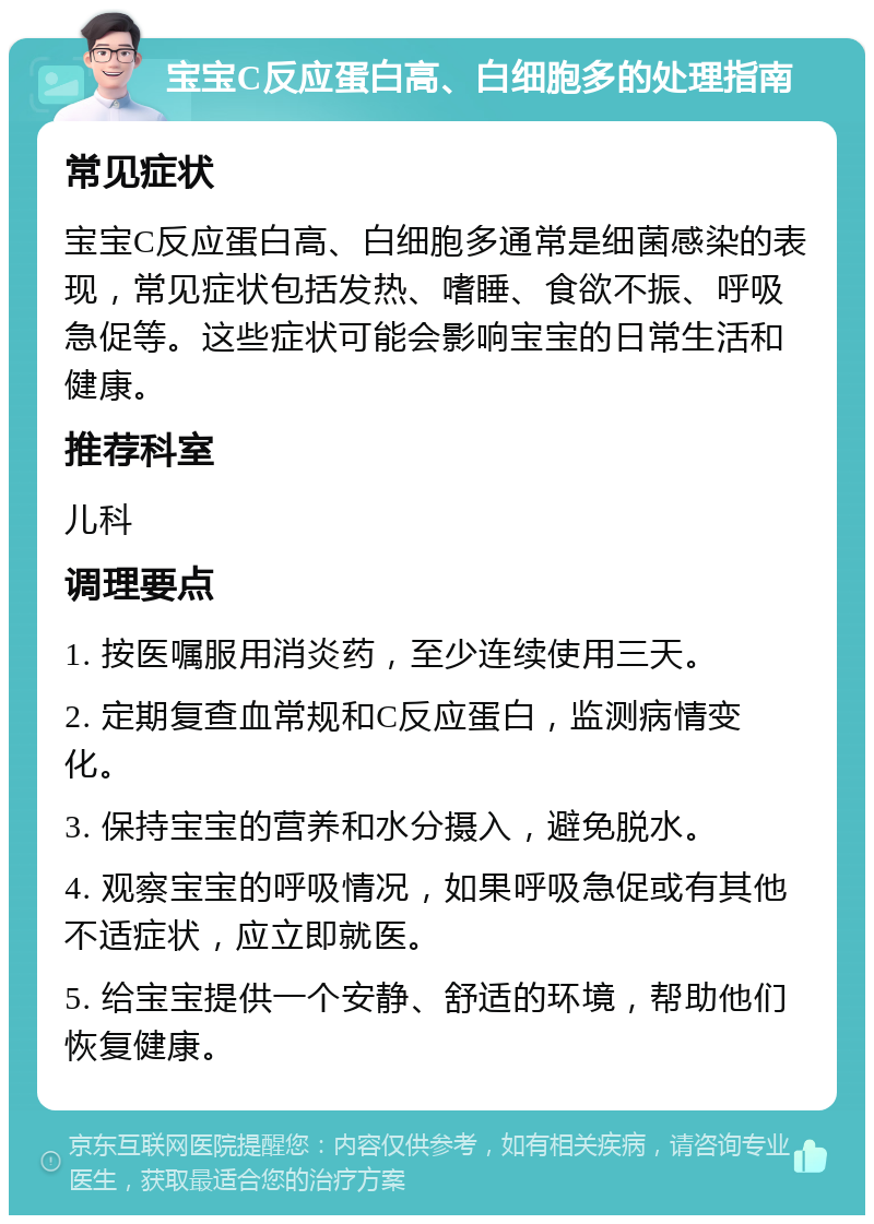 宝宝C反应蛋白高、白细胞多的处理指南 常见症状 宝宝C反应蛋白高、白细胞多通常是细菌感染的表现，常见症状包括发热、嗜睡、食欲不振、呼吸急促等。这些症状可能会影响宝宝的日常生活和健康。 推荐科室 儿科 调理要点 1. 按医嘱服用消炎药，至少连续使用三天。 2. 定期复查血常规和C反应蛋白，监测病情变化。 3. 保持宝宝的营养和水分摄入，避免脱水。 4. 观察宝宝的呼吸情况，如果呼吸急促或有其他不适症状，应立即就医。 5. 给宝宝提供一个安静、舒适的环境，帮助他们恢复健康。