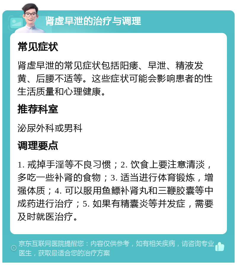 肾虚早泄的治疗与调理 常见症状 肾虚早泄的常见症状包括阳痿、早泄、精液发黄、后腰不适等。这些症状可能会影响患者的性生活质量和心理健康。 推荐科室 泌尿外科或男科 调理要点 1. 戒掉手淫等不良习惯；2. 饮食上要注意清淡，多吃一些补肾的食物；3. 适当进行体育锻炼，增强体质；4. 可以服用鱼鳔补肾丸和三鞭胶囊等中成药进行治疗；5. 如果有精囊炎等并发症，需要及时就医治疗。