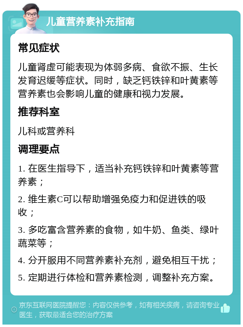 儿童营养素补充指南 常见症状 儿童肾虚可能表现为体弱多病、食欲不振、生长发育迟缓等症状。同时，缺乏钙铁锌和叶黄素等营养素也会影响儿童的健康和视力发展。 推荐科室 儿科或营养科 调理要点 1. 在医生指导下，适当补充钙铁锌和叶黄素等营养素； 2. 维生素C可以帮助增强免疫力和促进铁的吸收； 3. 多吃富含营养素的食物，如牛奶、鱼类、绿叶蔬菜等； 4. 分开服用不同营养素补充剂，避免相互干扰； 5. 定期进行体检和营养素检测，调整补充方案。