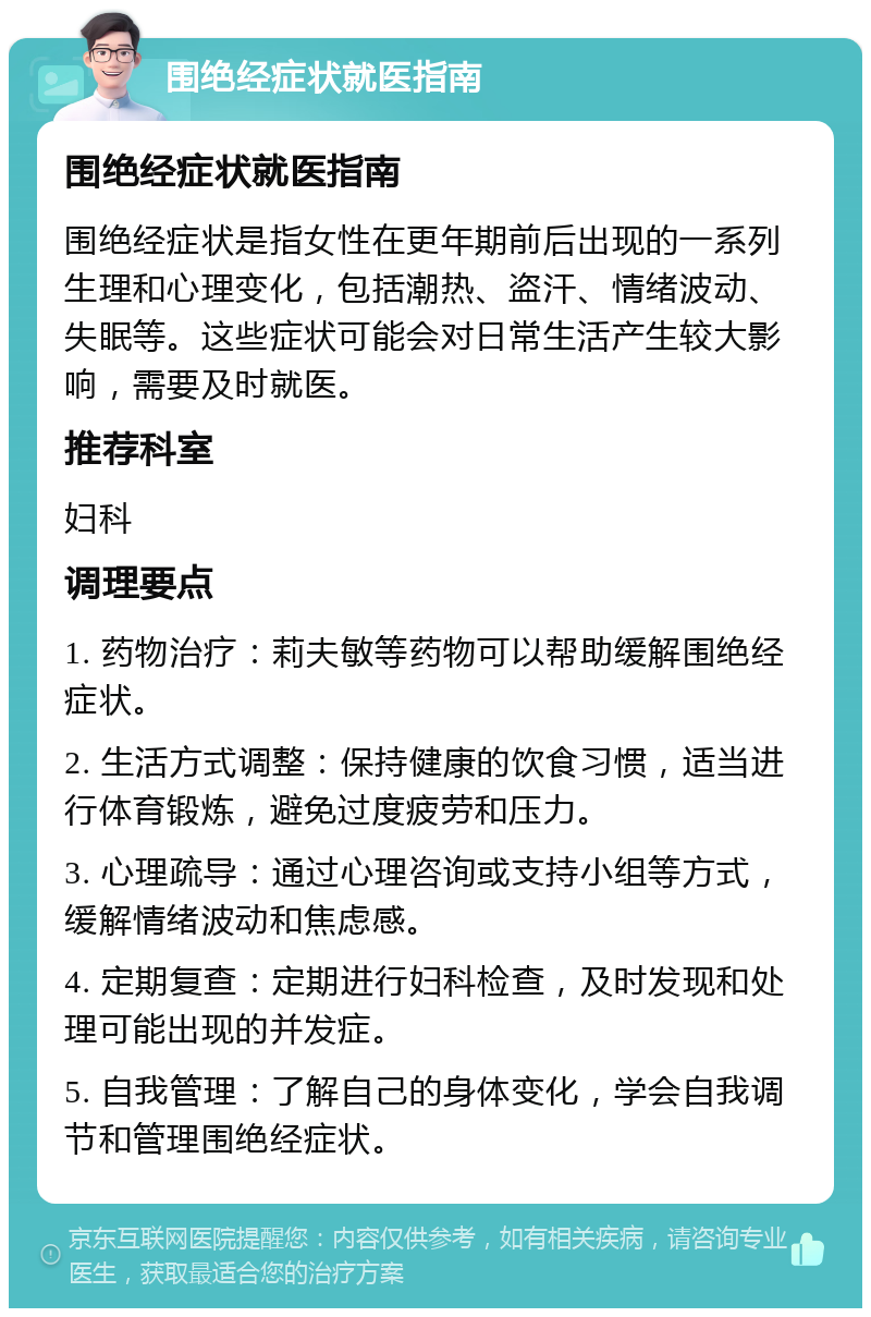 围绝经症状就医指南 围绝经症状就医指南 围绝经症状是指女性在更年期前后出现的一系列生理和心理变化，包括潮热、盗汗、情绪波动、失眠等。这些症状可能会对日常生活产生较大影响，需要及时就医。 推荐科室 妇科 调理要点 1. 药物治疗：莉夫敏等药物可以帮助缓解围绝经症状。 2. 生活方式调整：保持健康的饮食习惯，适当进行体育锻炼，避免过度疲劳和压力。 3. 心理疏导：通过心理咨询或支持小组等方式，缓解情绪波动和焦虑感。 4. 定期复查：定期进行妇科检查，及时发现和处理可能出现的并发症。 5. 自我管理：了解自己的身体变化，学会自我调节和管理围绝经症状。