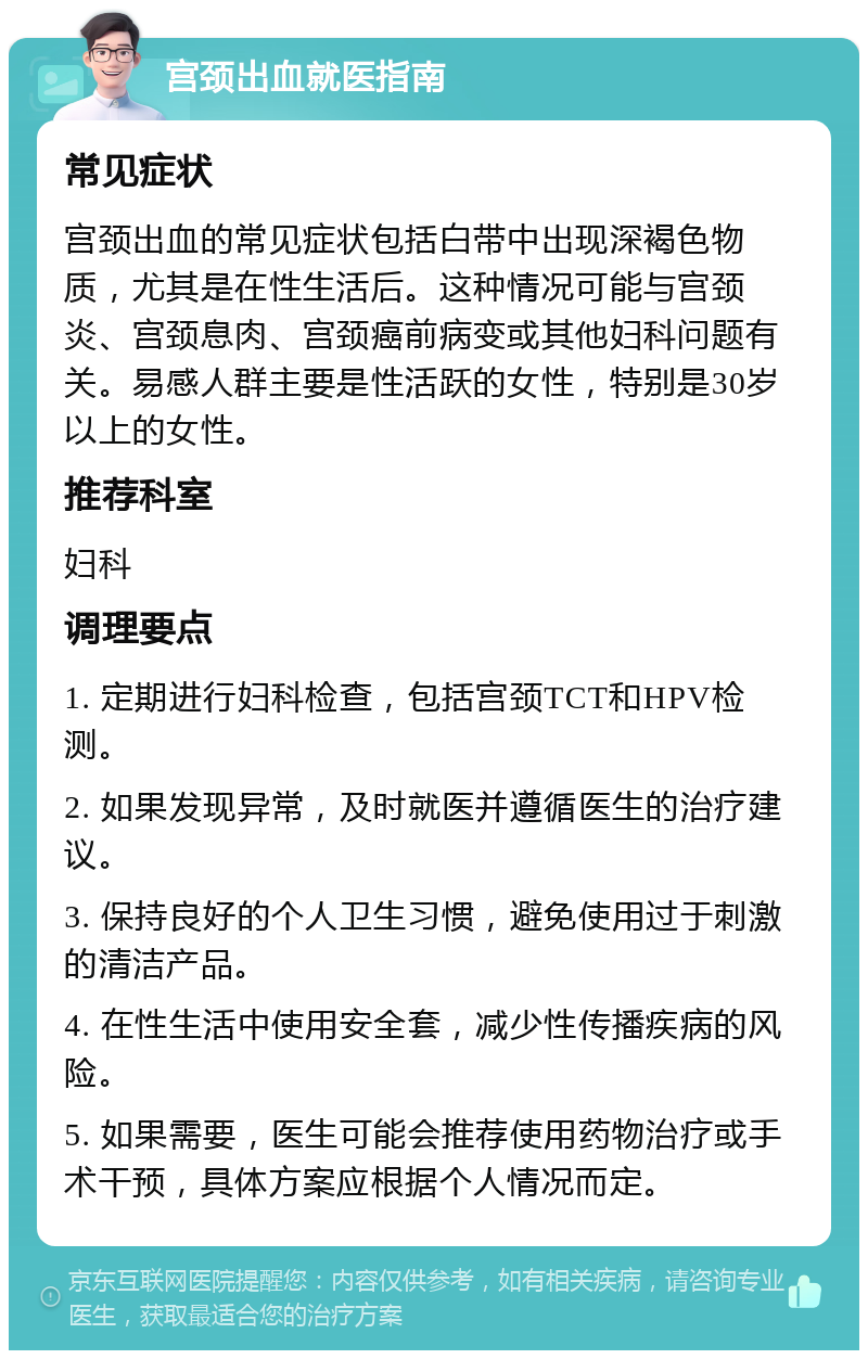 宫颈出血就医指南 常见症状 宫颈出血的常见症状包括白带中出现深褐色物质，尤其是在性生活后。这种情况可能与宫颈炎、宫颈息肉、宫颈癌前病变或其他妇科问题有关。易感人群主要是性活跃的女性，特别是30岁以上的女性。 推荐科室 妇科 调理要点 1. 定期进行妇科检查，包括宫颈TCT和HPV检测。 2. 如果发现异常，及时就医并遵循医生的治疗建议。 3. 保持良好的个人卫生习惯，避免使用过于刺激的清洁产品。 4. 在性生活中使用安全套，减少性传播疾病的风险。 5. 如果需要，医生可能会推荐使用药物治疗或手术干预，具体方案应根据个人情况而定。