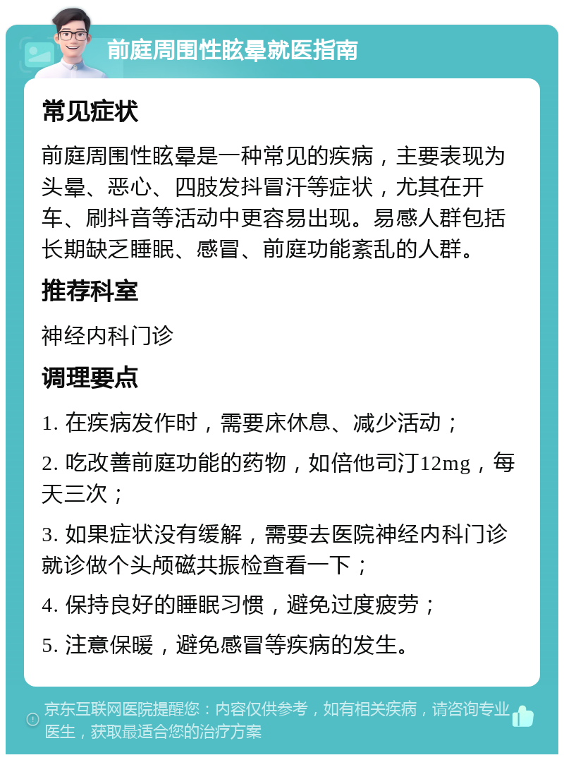 前庭周围性眩晕就医指南 常见症状 前庭周围性眩晕是一种常见的疾病，主要表现为头晕、恶心、四肢发抖冒汗等症状，尤其在开车、刷抖音等活动中更容易出现。易感人群包括长期缺乏睡眠、感冒、前庭功能紊乱的人群。 推荐科室 神经内科门诊 调理要点 1. 在疾病发作时，需要床休息、减少活动； 2. 吃改善前庭功能的药物，如倍他司汀12mg，每天三次； 3. 如果症状没有缓解，需要去医院神经内科门诊就诊做个头颅磁共振检查看一下； 4. 保持良好的睡眠习惯，避免过度疲劳； 5. 注意保暖，避免感冒等疾病的发生。