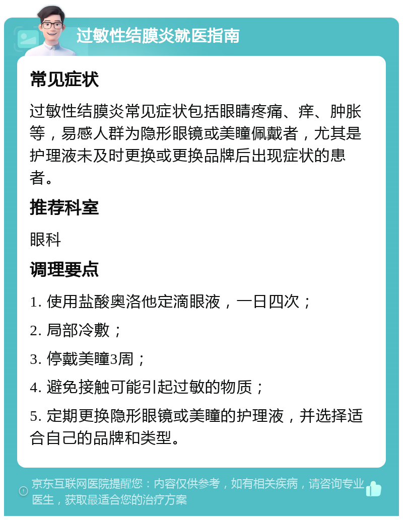 过敏性结膜炎就医指南 常见症状 过敏性结膜炎常见症状包括眼睛疼痛、痒、肿胀等，易感人群为隐形眼镜或美瞳佩戴者，尤其是护理液未及时更换或更换品牌后出现症状的患者。 推荐科室 眼科 调理要点 1. 使用盐酸奥洛他定滴眼液，一日四次； 2. 局部冷敷； 3. 停戴美瞳3周； 4. 避免接触可能引起过敏的物质； 5. 定期更换隐形眼镜或美瞳的护理液，并选择适合自己的品牌和类型。