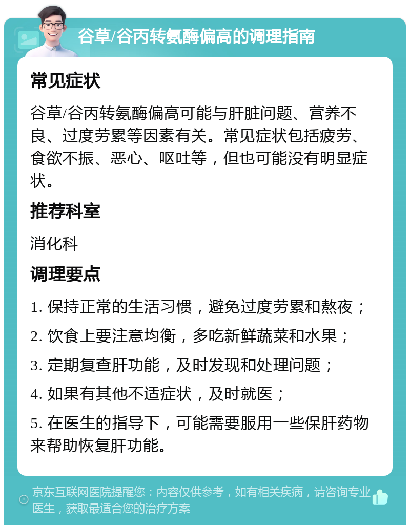 谷草/谷丙转氨酶偏高的调理指南 常见症状 谷草/谷丙转氨酶偏高可能与肝脏问题、营养不良、过度劳累等因素有关。常见症状包括疲劳、食欲不振、恶心、呕吐等，但也可能没有明显症状。 推荐科室 消化科 调理要点 1. 保持正常的生活习惯，避免过度劳累和熬夜； 2. 饮食上要注意均衡，多吃新鲜蔬菜和水果； 3. 定期复查肝功能，及时发现和处理问题； 4. 如果有其他不适症状，及时就医； 5. 在医生的指导下，可能需要服用一些保肝药物来帮助恢复肝功能。