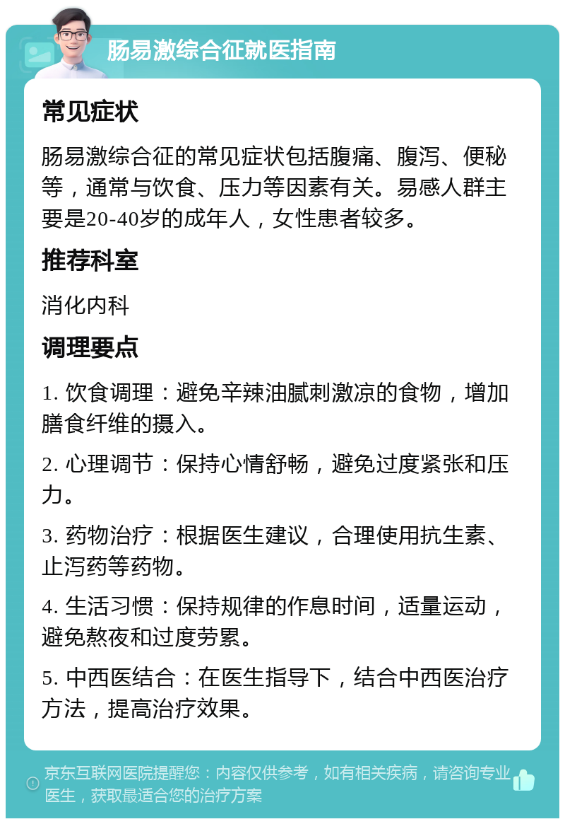 肠易激综合征就医指南 常见症状 肠易激综合征的常见症状包括腹痛、腹泻、便秘等，通常与饮食、压力等因素有关。易感人群主要是20-40岁的成年人，女性患者较多。 推荐科室 消化内科 调理要点 1. 饮食调理：避免辛辣油腻刺激凉的食物，增加膳食纤维的摄入。 2. 心理调节：保持心情舒畅，避免过度紧张和压力。 3. 药物治疗：根据医生建议，合理使用抗生素、止泻药等药物。 4. 生活习惯：保持规律的作息时间，适量运动，避免熬夜和过度劳累。 5. 中西医结合：在医生指导下，结合中西医治疗方法，提高治疗效果。