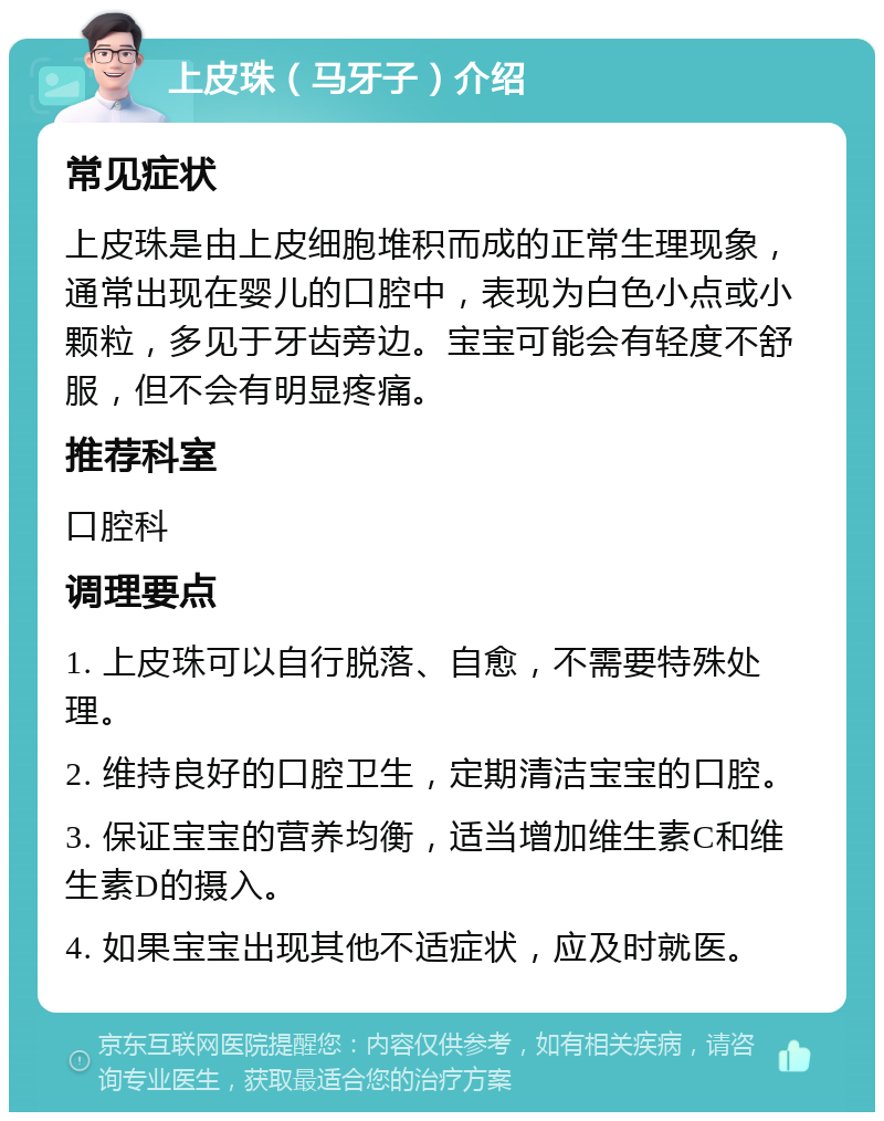 上皮珠（马牙子）介绍 常见症状 上皮珠是由上皮细胞堆积而成的正常生理现象，通常出现在婴儿的口腔中，表现为白色小点或小颗粒，多见于牙齿旁边。宝宝可能会有轻度不舒服，但不会有明显疼痛。 推荐科室 口腔科 调理要点 1. 上皮珠可以自行脱落、自愈，不需要特殊处理。 2. 维持良好的口腔卫生，定期清洁宝宝的口腔。 3. 保证宝宝的营养均衡，适当增加维生素C和维生素D的摄入。 4. 如果宝宝出现其他不适症状，应及时就医。