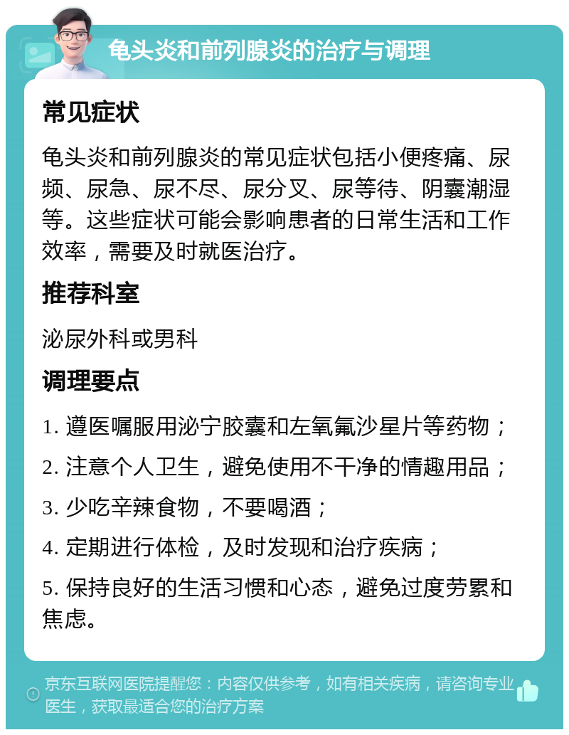 龟头炎和前列腺炎的治疗与调理 常见症状 龟头炎和前列腺炎的常见症状包括小便疼痛、尿频、尿急、尿不尽、尿分叉、尿等待、阴囊潮湿等。这些症状可能会影响患者的日常生活和工作效率，需要及时就医治疗。 推荐科室 泌尿外科或男科 调理要点 1. 遵医嘱服用泌宁胶囊和左氧氟沙星片等药物； 2. 注意个人卫生，避免使用不干净的情趣用品； 3. 少吃辛辣食物，不要喝酒； 4. 定期进行体检，及时发现和治疗疾病； 5. 保持良好的生活习惯和心态，避免过度劳累和焦虑。