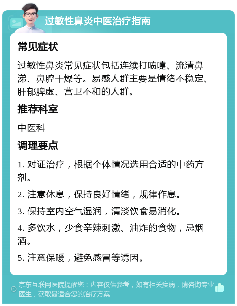 过敏性鼻炎中医治疗指南 常见症状 过敏性鼻炎常见症状包括连续打喷嚏、流清鼻涕、鼻腔干燥等。易感人群主要是情绪不稳定、肝郁脾虚、营卫不和的人群。 推荐科室 中医科 调理要点 1. 对证治疗，根据个体情况选用合适的中药方剂。 2. 注意休息，保持良好情绪，规律作息。 3. 保持室内空气湿润，清淡饮食易消化。 4. 多饮水，少食辛辣刺激、油炸的食物，忌烟酒。 5. 注意保暖，避免感冒等诱因。