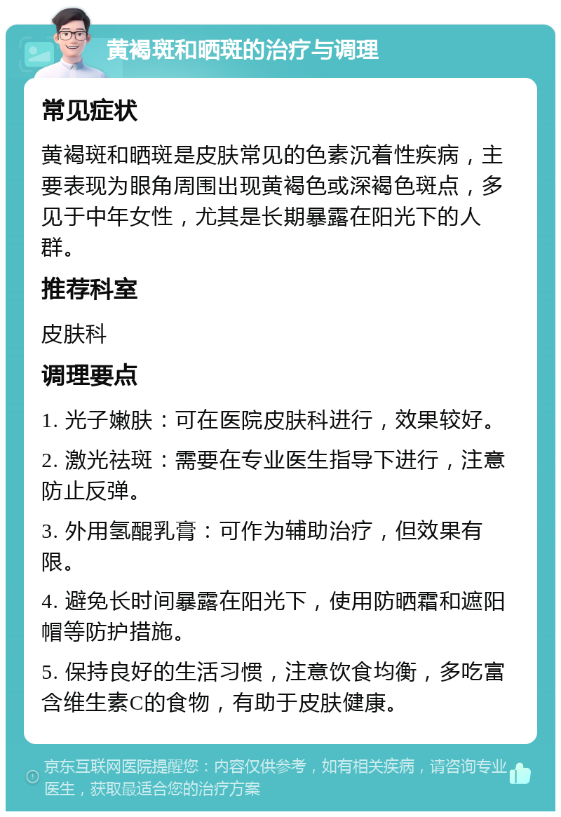 黄褐斑和晒斑的治疗与调理 常见症状 黄褐斑和晒斑是皮肤常见的色素沉着性疾病，主要表现为眼角周围出现黄褐色或深褐色斑点，多见于中年女性，尤其是长期暴露在阳光下的人群。 推荐科室 皮肤科 调理要点 1. 光子嫩肤：可在医院皮肤科进行，效果较好。 2. 激光祛斑：需要在专业医生指导下进行，注意防止反弹。 3. 外用氢醌乳膏：可作为辅助治疗，但效果有限。 4. 避免长时间暴露在阳光下，使用防晒霜和遮阳帽等防护措施。 5. 保持良好的生活习惯，注意饮食均衡，多吃富含维生素C的食物，有助于皮肤健康。