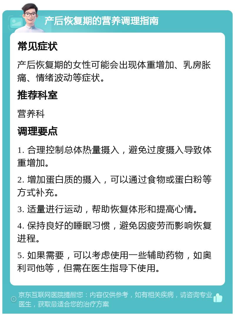 产后恢复期的营养调理指南 常见症状 产后恢复期的女性可能会出现体重增加、乳房胀痛、情绪波动等症状。 推荐科室 营养科 调理要点 1. 合理控制总体热量摄入，避免过度摄入导致体重增加。 2. 增加蛋白质的摄入，可以通过食物或蛋白粉等方式补充。 3. 适量进行运动，帮助恢复体形和提高心情。 4. 保持良好的睡眠习惯，避免因疲劳而影响恢复进程。 5. 如果需要，可以考虑使用一些辅助药物，如奥利司他等，但需在医生指导下使用。