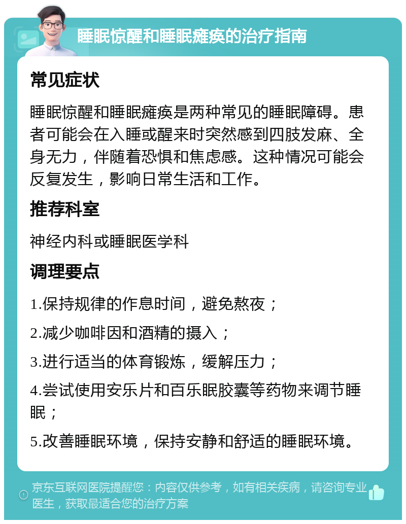 睡眠惊醒和睡眠瘫痪的治疗指南 常见症状 睡眠惊醒和睡眠瘫痪是两种常见的睡眠障碍。患者可能会在入睡或醒来时突然感到四肢发麻、全身无力，伴随着恐惧和焦虑感。这种情况可能会反复发生，影响日常生活和工作。 推荐科室 神经内科或睡眠医学科 调理要点 1.保持规律的作息时间，避免熬夜； 2.减少咖啡因和酒精的摄入； 3.进行适当的体育锻炼，缓解压力； 4.尝试使用安乐片和百乐眠胶囊等药物来调节睡眠； 5.改善睡眠环境，保持安静和舒适的睡眠环境。