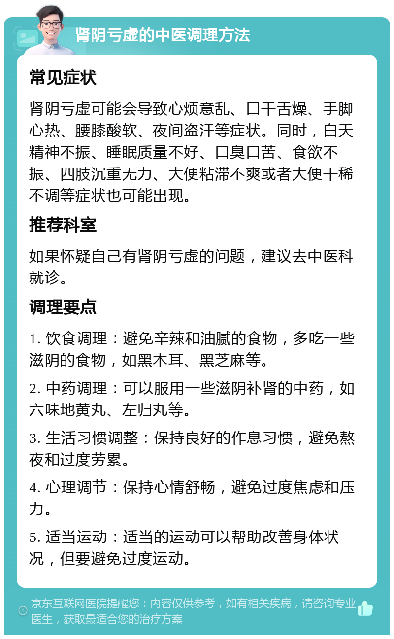 肾阴亏虚的中医调理方法 常见症状 肾阴亏虚可能会导致心烦意乱、口干舌燥、手脚心热、腰膝酸软、夜间盗汗等症状。同时，白天精神不振、睡眠质量不好、口臭口苦、食欲不振、四肢沉重无力、大便粘滞不爽或者大便干稀不调等症状也可能出现。 推荐科室 如果怀疑自己有肾阴亏虚的问题，建议去中医科就诊。 调理要点 1. 饮食调理：避免辛辣和油腻的食物，多吃一些滋阴的食物，如黑木耳、黑芝麻等。 2. 中药调理：可以服用一些滋阴补肾的中药，如六味地黄丸、左归丸等。 3. 生活习惯调整：保持良好的作息习惯，避免熬夜和过度劳累。 4. 心理调节：保持心情舒畅，避免过度焦虑和压力。 5. 适当运动：适当的运动可以帮助改善身体状况，但要避免过度运动。