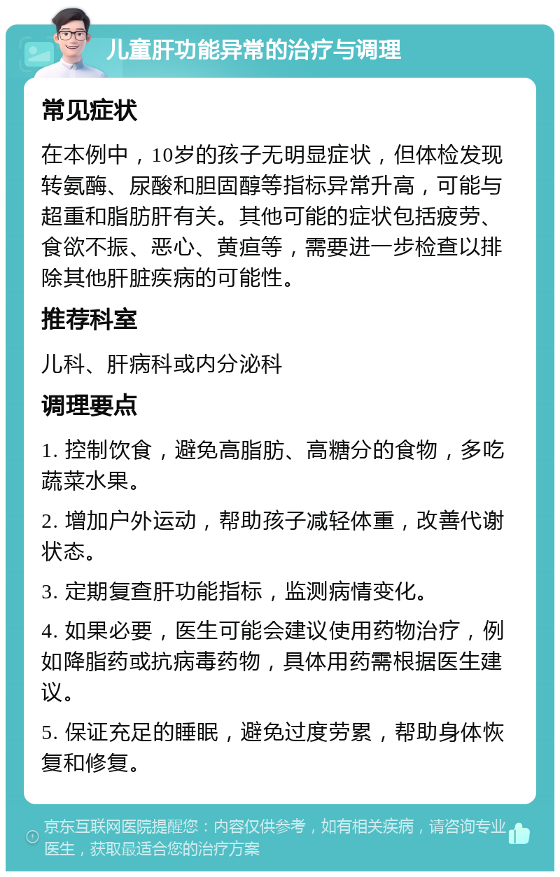 儿童肝功能异常的治疗与调理 常见症状 在本例中，10岁的孩子无明显症状，但体检发现转氨酶、尿酸和胆固醇等指标异常升高，可能与超重和脂肪肝有关。其他可能的症状包括疲劳、食欲不振、恶心、黄疸等，需要进一步检查以排除其他肝脏疾病的可能性。 推荐科室 儿科、肝病科或内分泌科 调理要点 1. 控制饮食，避免高脂肪、高糖分的食物，多吃蔬菜水果。 2. 增加户外运动，帮助孩子减轻体重，改善代谢状态。 3. 定期复查肝功能指标，监测病情变化。 4. 如果必要，医生可能会建议使用药物治疗，例如降脂药或抗病毒药物，具体用药需根据医生建议。 5. 保证充足的睡眠，避免过度劳累，帮助身体恢复和修复。