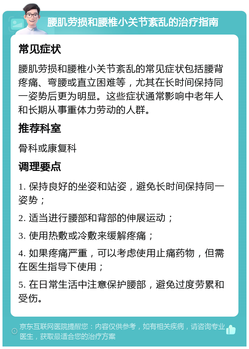 腰肌劳损和腰椎小关节紊乱的治疗指南 常见症状 腰肌劳损和腰椎小关节紊乱的常见症状包括腰背疼痛、弯腰或直立困难等，尤其在长时间保持同一姿势后更为明显。这些症状通常影响中老年人和长期从事重体力劳动的人群。 推荐科室 骨科或康复科 调理要点 1. 保持良好的坐姿和站姿，避免长时间保持同一姿势； 2. 适当进行腰部和背部的伸展运动； 3. 使用热敷或冷敷来缓解疼痛； 4. 如果疼痛严重，可以考虑使用止痛药物，但需在医生指导下使用； 5. 在日常生活中注意保护腰部，避免过度劳累和受伤。