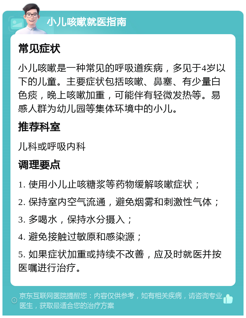 小儿咳嗽就医指南 常见症状 小儿咳嗽是一种常见的呼吸道疾病，多见于4岁以下的儿童。主要症状包括咳嗽、鼻塞、有少量白色痰，晚上咳嗽加重，可能伴有轻微发热等。易感人群为幼儿园等集体环境中的小儿。 推荐科室 儿科或呼吸内科 调理要点 1. 使用小儿止咳糖浆等药物缓解咳嗽症状； 2. 保持室内空气流通，避免烟雾和刺激性气体； 3. 多喝水，保持水分摄入； 4. 避免接触过敏原和感染源； 5. 如果症状加重或持续不改善，应及时就医并按医嘱进行治疗。