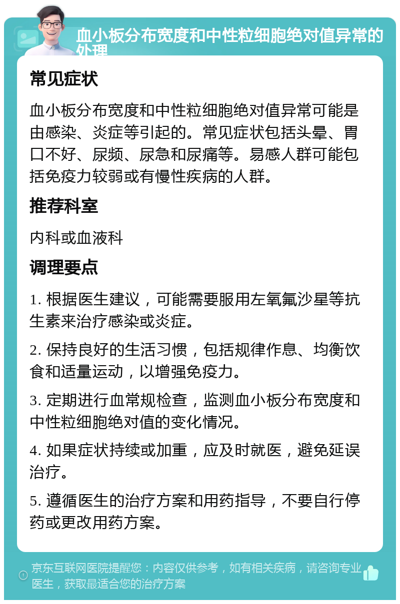 血小板分布宽度和中性粒细胞绝对值异常的处理 常见症状 血小板分布宽度和中性粒细胞绝对值异常可能是由感染、炎症等引起的。常见症状包括头晕、胃口不好、尿频、尿急和尿痛等。易感人群可能包括免疫力较弱或有慢性疾病的人群。 推荐科室 内科或血液科 调理要点 1. 根据医生建议，可能需要服用左氧氟沙星等抗生素来治疗感染或炎症。 2. 保持良好的生活习惯，包括规律作息、均衡饮食和适量运动，以增强免疫力。 3. 定期进行血常规检查，监测血小板分布宽度和中性粒细胞绝对值的变化情况。 4. 如果症状持续或加重，应及时就医，避免延误治疗。 5. 遵循医生的治疗方案和用药指导，不要自行停药或更改用药方案。